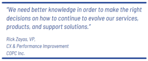 "We need better knowledge in order to make the right decisions on how to continue to evolve our services, products, and support solutions."  – Rick Zayas, VP CX & Performance Improvement COPC Inc.